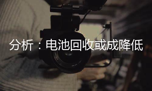 分析:电池回收或成降低成本 减少对外依赖的关键